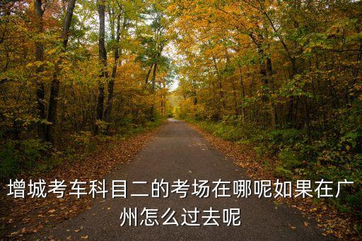 廣州市增城朱村區科目二考試，增城考車科目二的考場在哪呢如果在廣州怎么過去呢