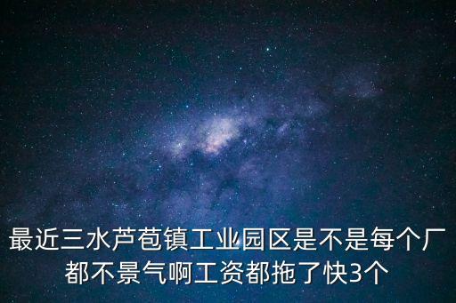 最近三水蘆苞鎮工業園區是不是每個廠都不景氣啊工資都拖了快3個