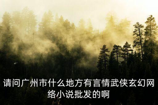 廣州言情小說在哪里，請問廣州市什么地方有言情武俠玄幻網(wǎng)絡小說批發(fā)的啊