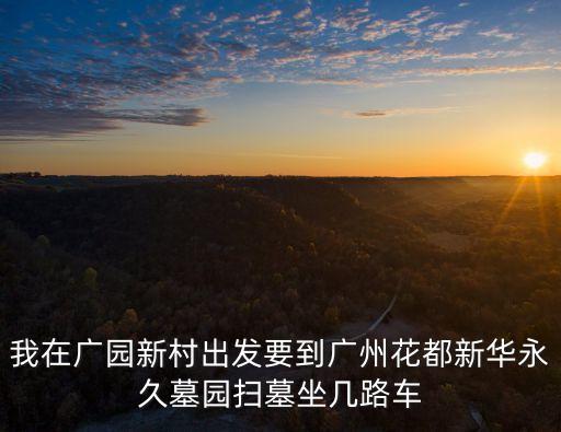 廣州市中華永久墓園有地鐵嗎，我在廣園新村出發要到廣州花都新華永久墓園掃墓坐幾路車