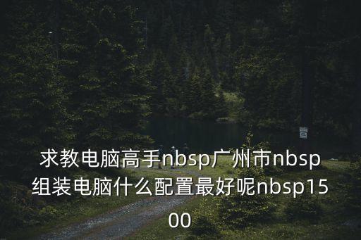 求教電腦高手nbsp廣州市nbsp組裝電腦什么配置最好呢nbsp1500