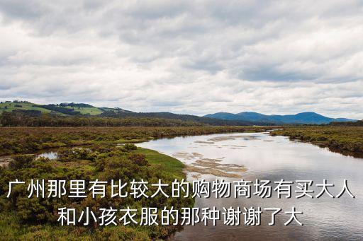 廣州那里有比較大的購物商場有買大人和小孩衣服的那種謝謝了大