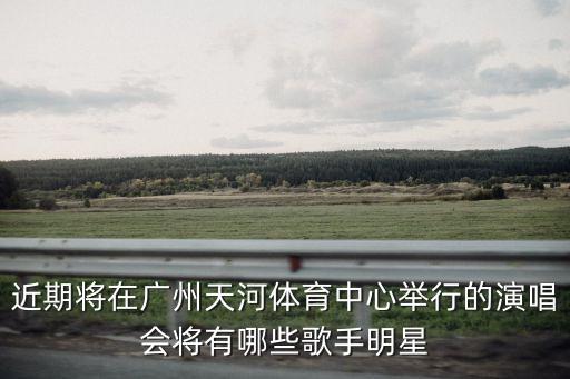 近期將在廣州天河體育中心舉行的演唱會將有哪些歌手明星