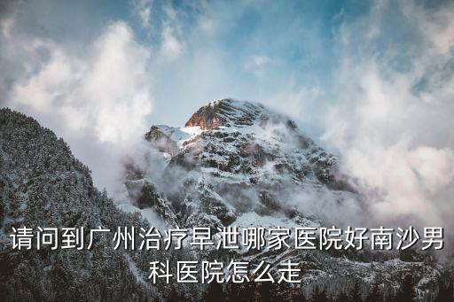 請問到廣州治療早泄哪家醫(yī)院好南沙男科醫(yī)院怎么走