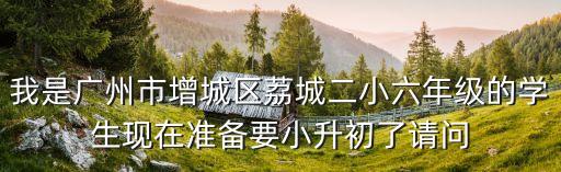 我是廣州市增城區荔城二小六年級的學生現在準備要小升初了請問