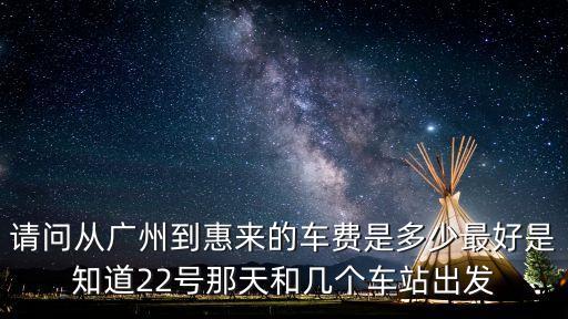 請問從廣州到惠來的車費是多少最好是知道22號那天和幾個車站出發