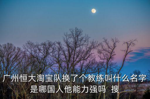 廣州恒大淘寶隊換了個教練叫什么名字是哪國人他能力強嗎  搜
