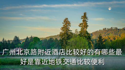 廣州北京路附近酒店比較好的有哪些最好是靠近地鐵交通比較便利