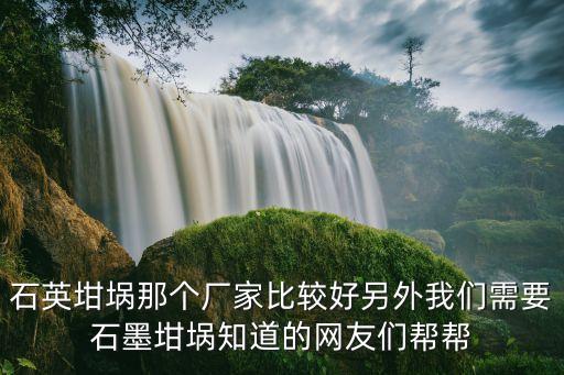 石英坩堝那個廠家比較好另外我們需要石墨坩堝知道的網友們幫幫