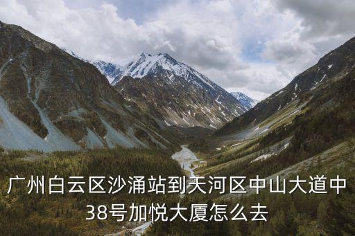 廣州白云區沙涌站到天河區中山大道中38號加悅大廈怎么去