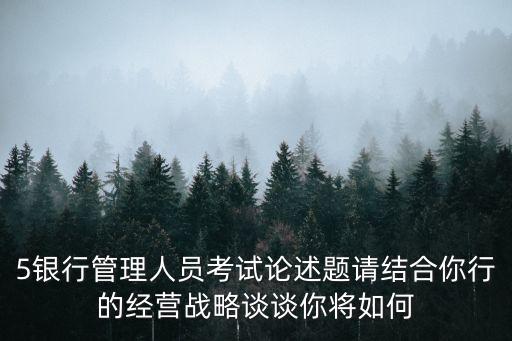 5銀行管理人員考試論述題請結(jié)合你行的經(jīng)營戰(zhàn)略談?wù)勀銓⑷绾? class=