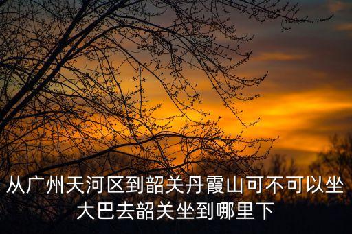 廣州到韶關(guān)丹霞山坐幾路車，從廣州天河區(qū)到韶關(guān)丹霞山可不可以坐大巴去韶關(guān)坐到哪里下