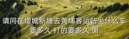 請問在增城新塘去黃埔客運站坐什么車要多久 打的要多久 謝