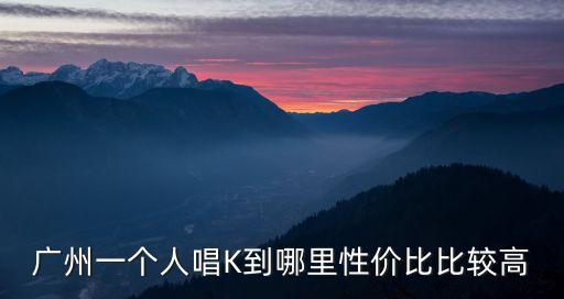 廣州一個(gè)人去哪里唱k歌，廣州一個(gè)人唱K到哪里性價(jià)比比較高
