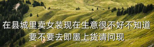 在縣城里賣女裝現(xiàn)在生意很不好不知道要不要去即墨上貨請問現(xiàn)