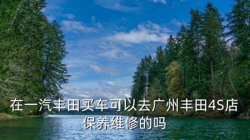 在一汽豐田買車可以去廣州豐田4S店保養維修的嗎