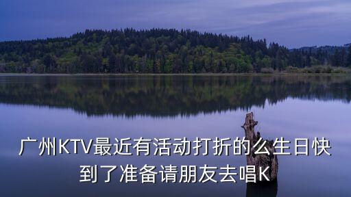 廣州KTV最近有活動打折的么生日快到了準備請朋友去唱K