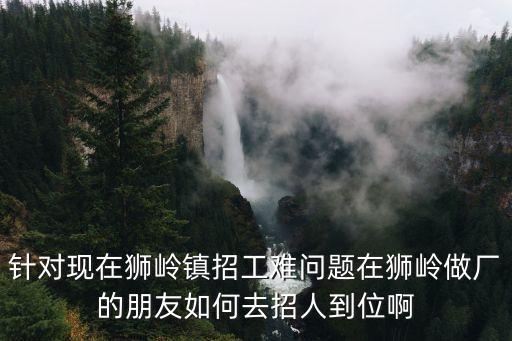 針對現在獅嶺鎮招工難問題在獅嶺做廠的朋友如何去招人到位啊