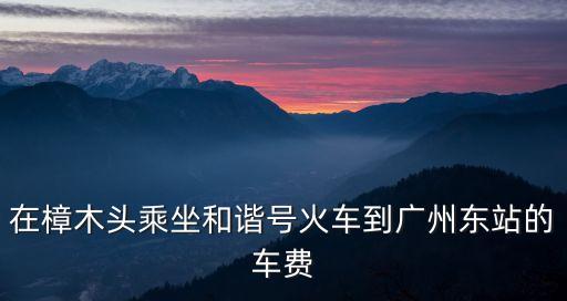 樟樹到廣州高鐵票價，樟木頭和諧號到廣州要多少錢