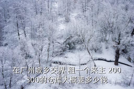 在廣州城鄉交界 租一個來主 200300的倉庫大概要多少錢