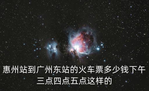 惠州站到廣州東站的火車票多少錢下午三點四點五點這樣的