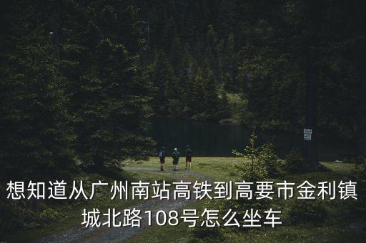 想知道從廣州南站高鐵到高要市金利鎮城北路108號怎么坐車