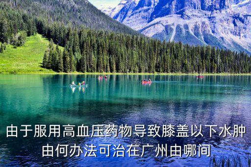 由于服用高血壓藥物導(dǎo)致膝蓋以下水腫由何辦法可治在廣州由哪間