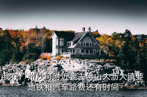 我在廣州沙河附近要去佛山大瀝大鎮要地鐵和汽車路費還有時間