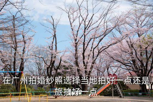 廣州拍婚紗照怎么選，廣州怎么選擇婚紗攝影店
