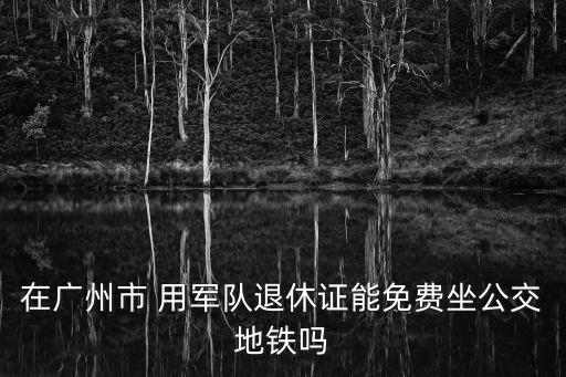 廣州憑退役證可以免費乘坐地鐵嗎，憑退伍證可以免費坐公交地鐵嗎
