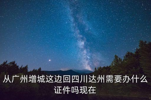 從廣州增城這邊回四川達州需要辦什么證件嗎現在