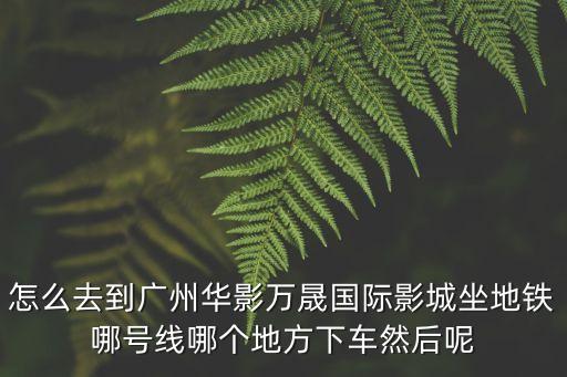 怎么去到廣州華影萬晟國際影城坐地鐵哪號線哪個地方下車然后呢