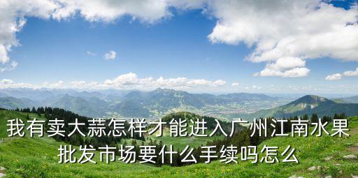 我有賣大蒜怎樣才能進入廣州江南水果批發市場要什么手續嗎怎么