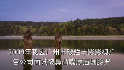 2008年我去廣州市破爛豐影影視廣告公司面試被鼻凸嘴厚唇圓臉丑