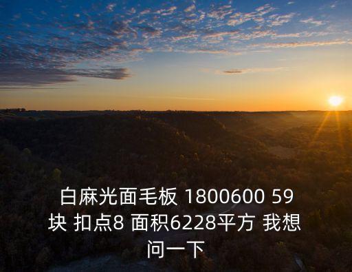 白麻光面毛板 1800600 59塊 扣點8 面積6228平方 我想問一下