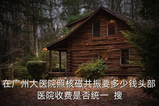 在廣州大醫院照核磁共振要多少錢頭部醫院收費是否統一  搜