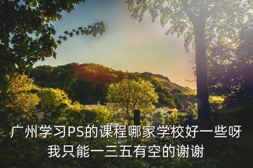 廣州學習PS的課程哪家學校好一些呀我只能一三五有空的謝謝
