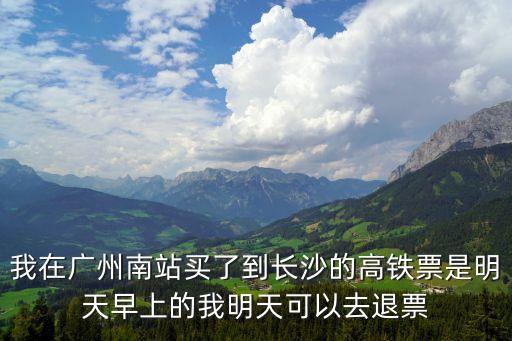 我在廣州南站買了到長沙的高鐵票是明天早上的我明天可以去退票