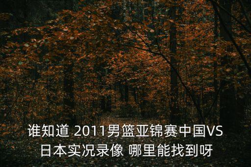誰知道 2011男籃亞錦賽中國VS日本實(shí)況錄像 哪里能找到呀