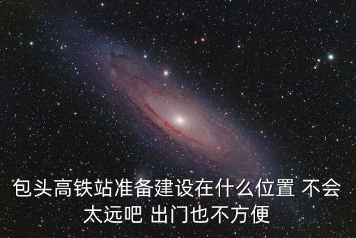包頭高鐵站準備建設在什么位置 不會太遠吧 出門也不方便