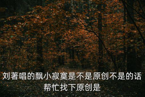 小寂寞，劉著唱的飄小寂寞是不是原創(chuàng)不是的話幫忙找下原創(chuàng)是