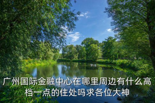 廣州國際金融中心在哪里周邊有什么高檔一點的住處嗎求各位大神