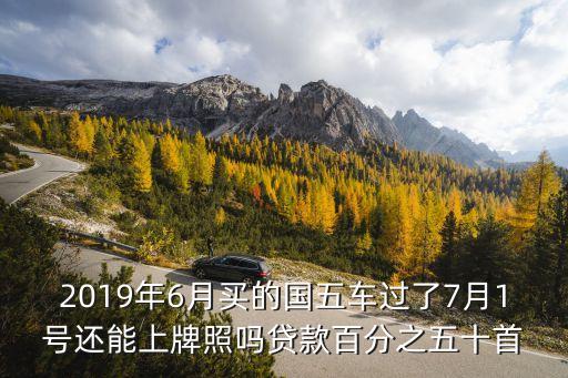 2019年6月買的國五車過了7月1號還能上牌照嗎貸款百分之五十首
