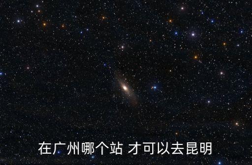 從廣州到昆明坐高鐵要到哪一個(gè)站，請問廣州去昆明的高鐵是在哪里坐呢