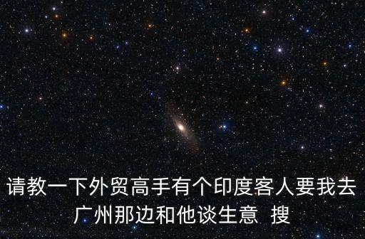 請(qǐng)教一下外貿(mào)高手有個(gè)印度客人要我去廣州那邊和他談生意  搜