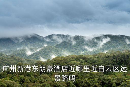 廣州賓館到朗豪酒店有多少遠，廣州新港東朗豪酒店近哪里近白云區遠景路嗎