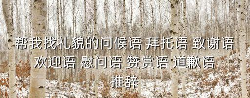 幫我找禮貌的問候語 拜托語 致謝語 歡迎語 慰問語 贊賞語 道歉語 推辭