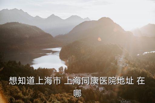 上海市同康醫院十三病區，想知道上海市 上海同康醫院地址 在哪