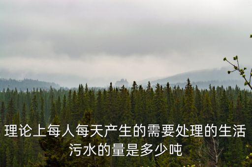 理論上每人每天產(chǎn)生的需要處理的生活污水的量是多少噸