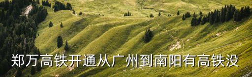 廣州到南陽的高鐵什么時候開，鄭萬高鐵開通從廣州到南陽有高鐵沒